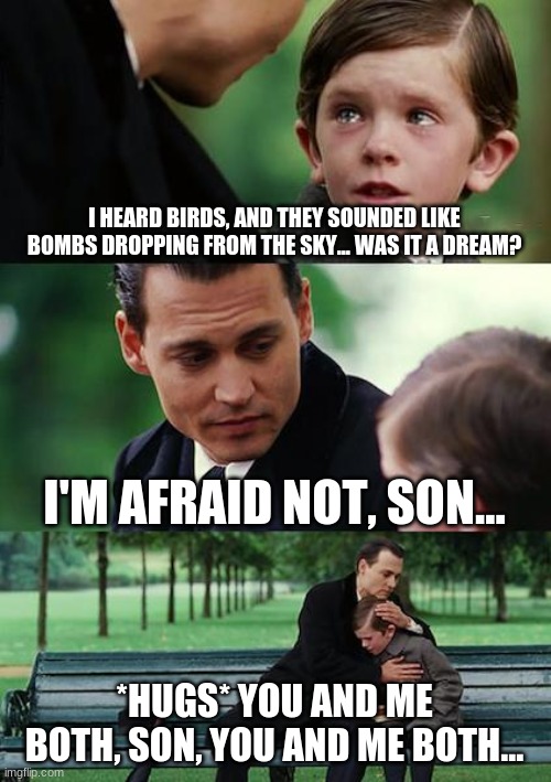 Finding Neverland | I HEARD BIRDS, AND THEY SOUNDED LIKE BOMBS DROPPING FROM THE SKY... WAS IT A DREAM? I'M AFRAID NOT, SON... *HUGS* YOU AND ME BOTH, SON, YOU AND ME BOTH... | image tagged in memes,finding neverland | made w/ Imgflip meme maker