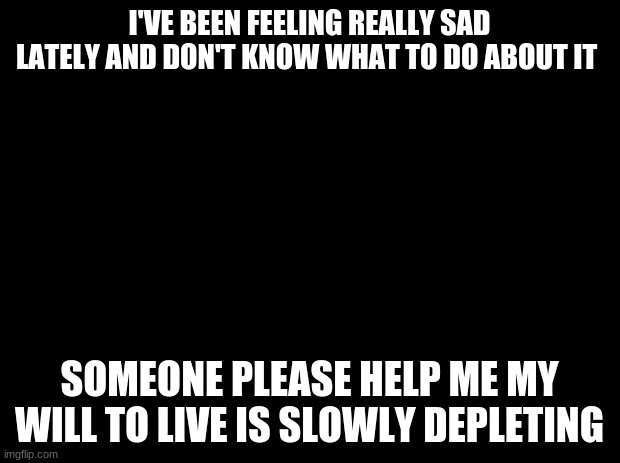 Black background | I'VE BEEN FEELING REALLY SAD LATELY AND DON'T KNOW WHAT TO DO ABOUT IT; SOMEONE PLEASE HELP ME MY WILL TO LIVE IS SLOWLY DEPLETING | image tagged in black background | made w/ Imgflip meme maker