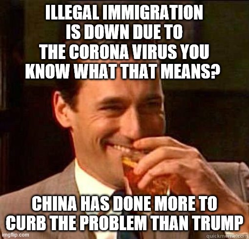 Laughing Don Draper | ILLEGAL IMMIGRATION IS DOWN DUE TO THE CORONA VIRUS YOU KNOW WHAT THAT MEANS? CHINA HAS DONE MORE TO CURB THE PROBLEM THAN TRUMP | image tagged in laughing don draper | made w/ Imgflip meme maker