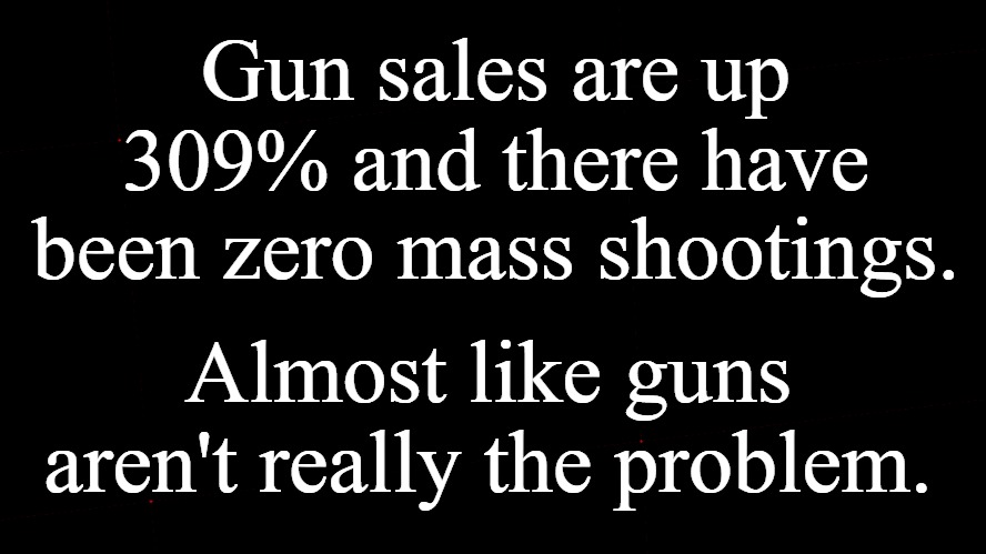 Guns aren't really the problem. | Gun sales are up 309% and there have been zero mass shootings. Almost like guns aren't really the problem. | image tagged in guns,mass shootings,gun control vs idiot control,triggered liberal,triggering liberals,triggered | made w/ Imgflip meme maker