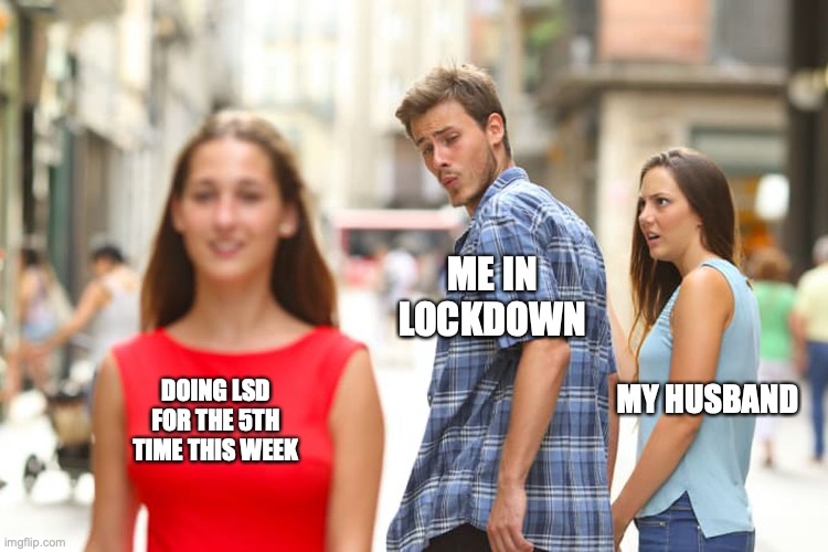 Distracted Boyfriend | ME IN LOCKDOWN; DOING LSD FOR THE 5TH TIME THIS WEEK; MY HUSBAND | image tagged in memes,distracted boyfriend | made w/ Imgflip meme maker