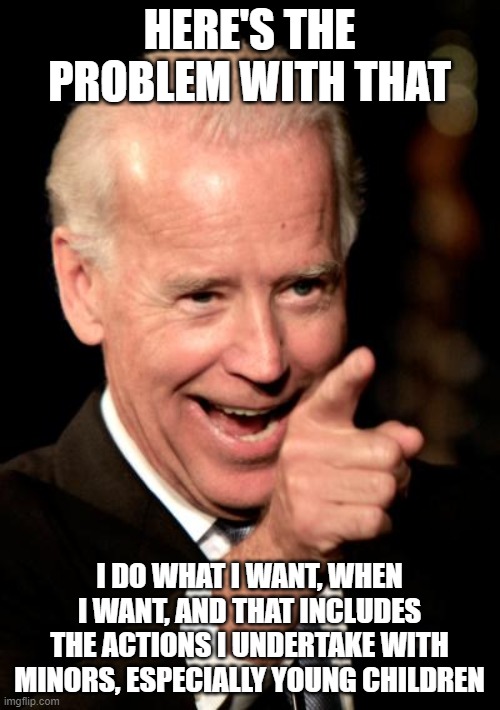 Smilin Biden Meme | HERE'S THE PROBLEM WITH THAT I DO WHAT I WANT, WHEN I WANT, AND THAT INCLUDES THE ACTIONS I UNDERTAKE WITH MINORS, ESPECIALLY YOUNG CHILDREN | image tagged in memes,smilin biden | made w/ Imgflip meme maker