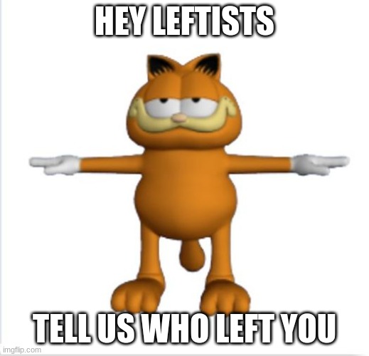 garfield t-pose | HEY LEFTISTS; TELL US WHO LEFT YOU | image tagged in garfield t-pose | made w/ Imgflip meme maker