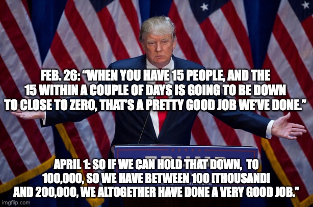 Donald Trump | FEB. 26: “WHEN YOU HAVE 15 PEOPLE, AND THE 15 WITHIN A COUPLE OF DAYS IS GOING TO BE DOWN TO CLOSE TO ZERO, THAT’S A PRETTY GOOD JOB WE’VE DONE.”; APRIL 1: SO IF WE CAN HOLD THAT DOWN,  TO 100,000, SO WE HAVE BETWEEN 100 [THOUSAND] AND 200,000, WE ALTOGETHER HAVE DONE A VERY GOOD JOB.” | image tagged in donald trump | made w/ Imgflip meme maker