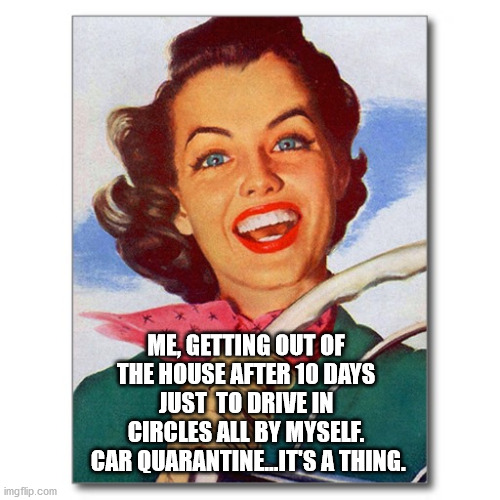 going out | ME, GETTING OUT OF THE HOUSE AFTER 10 DAYS JUST  TO DRIVE IN CIRCLES ALL BY MYSELF.
 CAR QUARANTINE...IT'S A THING. | image tagged in vintage '50s woman driver | made w/ Imgflip meme maker