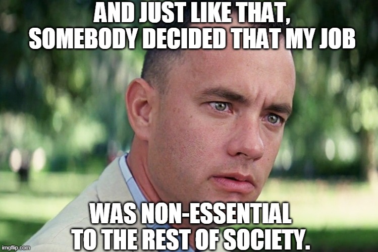 And Just Like That | AND JUST LIKE THAT, SOMEBODY DECIDED THAT MY JOB; WAS NON-ESSENTIAL TO THE REST OF SOCIETY. | image tagged in and just like that,non-essential,coronavirus,coronavirus meme,tom hanks,quarantine | made w/ Imgflip meme maker