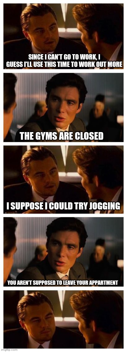 Leonardo Inception (Extended) | SINCE I CAN'T GO TO WORK, I GUESS I'LL USE THIS TIME TO WORK OUT MORE; THE GYMS ARE CLOSED; I SUPPOSE I COULD TRY JOGGING; YOU AREN'T SUPPOSED TO LEAVE YOUR APPARTMENT | image tagged in leonardo inception extended | made w/ Imgflip meme maker