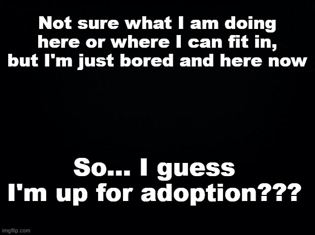 I just found this stream and may join. Can someone tell me what this stream is?? | Not sure what I am doing here or where I can fit in, but I'm just bored and here now; So... I guess I'm up for adoption??? | image tagged in black background | made w/ Imgflip meme maker