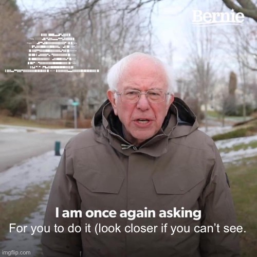 Bernie I Am Once Again Asking For Your Support Meme | ░░░░░█▐▓▓░████▄▄▄█▀▄▓▓▓▌█ Help ░░░░░▄█▌▀▄▓▓▄▄▄▄▀▀▀▄▓▓▓▓▓▌█ Doge ░░░▄█▀▀▄▓█▓▓▓▓▓▓▓▓▓▓▓▓▀░▓▌█ Take ░░█▀▄▓▓▓███▓▓▓███▓▓▓▄░░▄▓▐█▌ Over ░█▌▓▓▓▀▀▓▓▓▓███▓▓▓▓▓▓▓▄▀▓▓▐█ internet ▐█▐██▐░▄▓▓▓▓▓▀▄░▀▓▓▓▓▓▓▓▓▓▌█▌ Copy █▌███▓▓▓▓▓▓▓▓▐░░▄▓▓███▓▓▓▄▀▐█ And █▐█▓▀░░▀▓▓▓▓▓▓▓▓▓██████▓▓▓▓▐█ Paste ▌▓▄▌▀░▀░▐▀█▄▓▓██████████▓▓▓▌█▌ ▌▓▓▓▄▄▀▀▓▓▓▀▓▓▓▓▓▓▓▓█▓█▓█▓▓▌█▌DO IT. █▐▓▓▓▓▓▓▄▄▄▓▓▓▓▓▓█▓█▓█▓█▓▓▓▐█; For you to do it (look closer if you can’t see. | image tagged in memes,bernie i am once again asking for your support | made w/ Imgflip meme maker