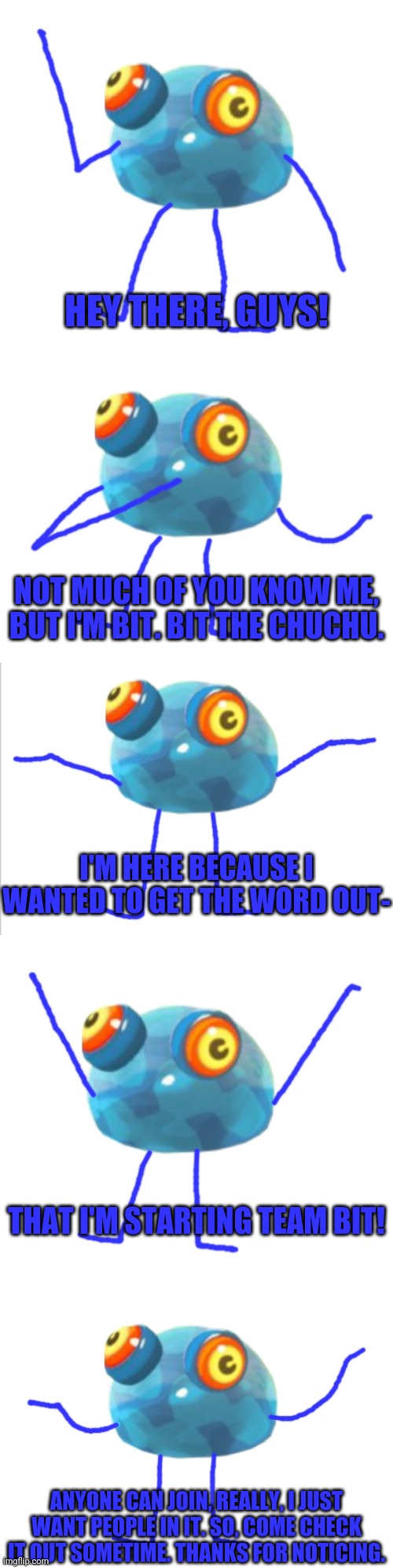 HEY THERE, GUYS! NOT MUCH OF YOU KNOW ME, BUT I'M BIT. BIT THE CHUCHU. I'M HERE BECAUSE I WANTED TO GET THE WORD OUT-; THAT I'M STARTING TEAM BIT! ANYONE CAN JOIN, REALLY, I JUST WANT PEOPLE IN IT. SO, COME CHECK IT OUT SOMETIME. THANKS FOR NOTICING. | made w/ Imgflip meme maker