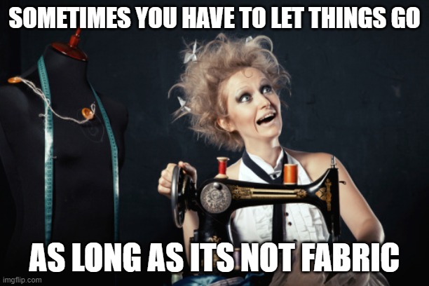 Sewing crazy  | SOMETIMES YOU HAVE TO LET THINGS GO; AS LONG AS ITS NOT FABRIC | image tagged in sewing crazy | made w/ Imgflip meme maker