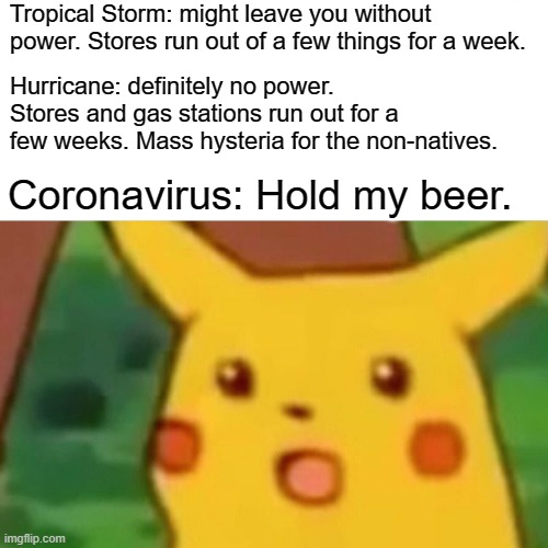 Surprised Pikachu | Tropical Storm: might leave you without power. Stores run out of a few things for a week. Hurricane: definitely no power. Stores and gas stations run out for a few weeks. Mass hysteria for the non-natives. Coronavirus: Hold my beer. | image tagged in memes,surprised pikachu | made w/ Imgflip meme maker