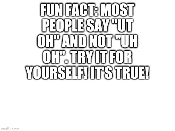 Blank White Template | FUN FACT: MOST PEOPLE SAY "UT OH" AND NOT "UH OH". TRY IT FOR YOURSELF! IT'S TRUE! | image tagged in blank white template | made w/ Imgflip meme maker