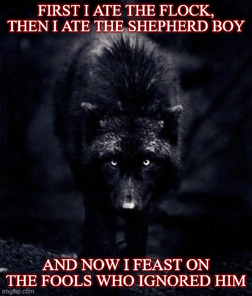 Just because you've only been seeing foxes in wolf's clothing doesn't mean wolves aren't real. | FIRST I ATE THE FLOCK, THEN I ATE THE SHEPHERD BOY; AND NOW I FEAST ON THE FOOLS WHO IGNORED HIM | image tagged in black wolf,covid-19,experts,guilt by association,denial,consequences | made w/ Imgflip meme maker