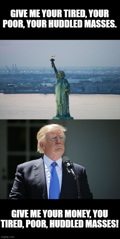 GIVE ME YOUR TIRED, YOUR POOR, YOUR HUDDLED MASSES. GIVE ME YOUR MONEY, YOU TIRED, POOR, HUDDLED MASSES! | image tagged in statue of liberty | made w/ Imgflip meme maker