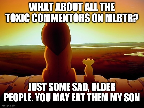 Lion King Meme | WHAT ABOUT ALL THE TOXIC COMMENTORS ON MLBTR? JUST SOME SAD, OLDER PEOPLE. YOU MAY EAT THEM MY SON | image tagged in memes,lion king | made w/ Imgflip meme maker