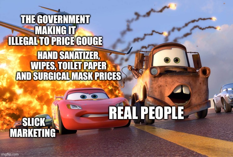 Cars 2 | THE GOVERNMENT MAKING IT ILLEGAL TO PRICE GOUGE; HAND SANATIZER, WIPES, TOILET PAPER AND SURGICAL MASK PRICES; REAL PEOPLE; SLICK MARKETING | image tagged in cars 2 | made w/ Imgflip meme maker