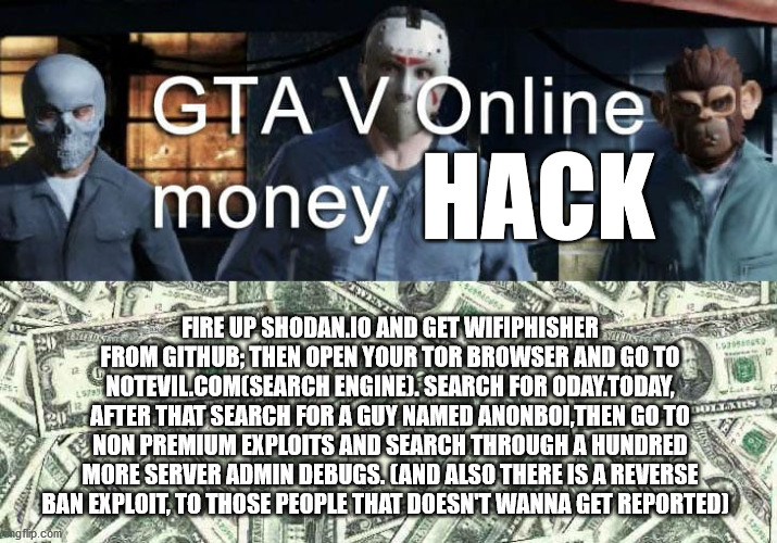 GTAV EXPLOITS AND HACKS | HACK; FIRE UP SHODAN.IO AND GET WIFIPHISHER
FROM GITHUB; THEN OPEN YOUR TOR BROWSER AND GO TO NOTEVIL.COM(SEARCH ENGINE). SEARCH FOR ODAY.TODAY, AFTER THAT SEARCH FOR A GUY NAMED ANONBOI,THEN GO TO NON PREMIUM EXPLOITS AND SEARCH THROUGH A HUNDRED MORE SERVER ADMIN DEBUGS. (AND ALSO THERE IS A REVERSE BAN EXPLOIT, TO THOSE PEOPLE THAT DOESN'T WANNA GET REPORTED) | image tagged in gta 5 | made w/ Imgflip meme maker