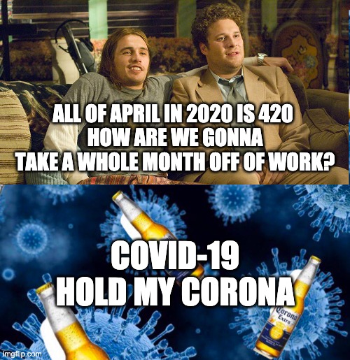 Stoners Ask: How are we gonna take all of 4/20 off? | ALL OF APRIL IN 2020 IS 420 
HOW ARE WE GONNA TAKE A WHOLE MONTH OFF OF WORK? COVID-19
HOLD MY CORONA | image tagged in covin-19,stoners,420,happy 420 | made w/ Imgflip meme maker