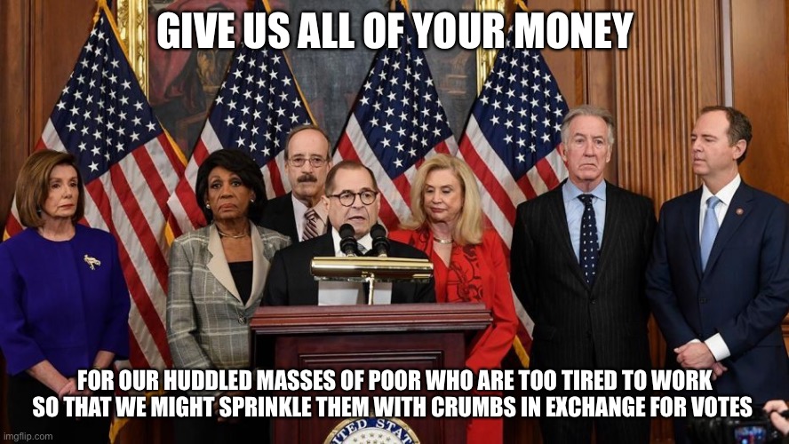 House Democrats | GIVE US ALL OF YOUR MONEY FOR OUR HUDDLED MASSES OF POOR WHO ARE TOO TIRED TO WORK SO THAT WE MIGHT SPRINKLE THEM WITH CRUMBS IN EXCHANGE FO | image tagged in house democrats | made w/ Imgflip meme maker