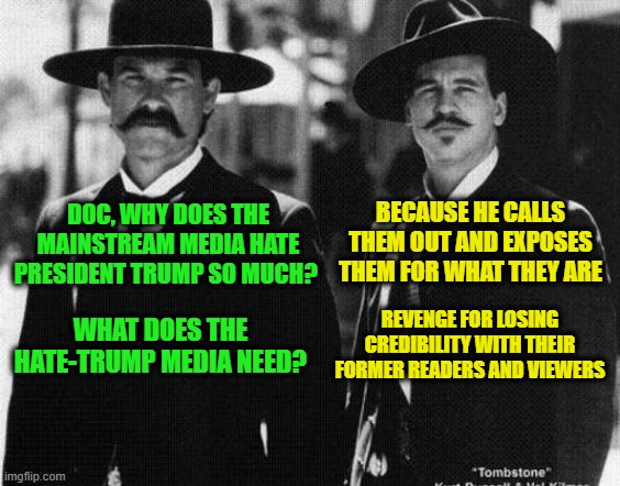 The Decline and Fall of the Mainstream Media | BECAUSE HE CALLS THEM OUT AND EXPOSES THEM FOR WHAT THEY ARE; DOC, WHY DOES THE MAINSTREAM MEDIA HATE PRESIDENT TRUMP SO MUCH? REVENGE FOR LOSING CREDIBILITY WITH THEIR FORMER READERS AND VIEWERS; WHAT DOES THE HATE-TRUMP MEDIA NEED? | image tagged in wyatt earp,doc holliday,mainstream media | made w/ Imgflip meme maker