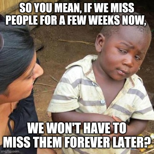 Third World Skeptical Kid Meme | SO YOU MEAN, IF WE MISS PEOPLE FOR A FEW WEEKS NOW, WE WON'T HAVE TO MISS THEM FOREVER LATER? | image tagged in memes,third world skeptical kid | made w/ Imgflip meme maker