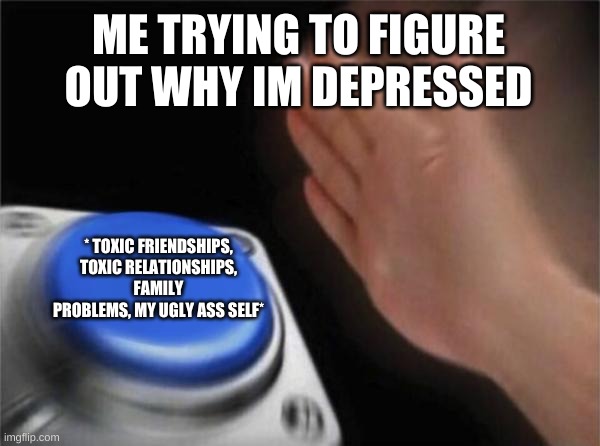 Blank Nut Button | ME TRYING TO FIGURE OUT WHY IM DEPRESSED; * TOXIC FRIENDSHIPS, TOXIC RELATIONSHIPS, FAMILY PROBLEMS, MY UGLY ASS SELF* | image tagged in memes,blank nut button | made w/ Imgflip meme maker