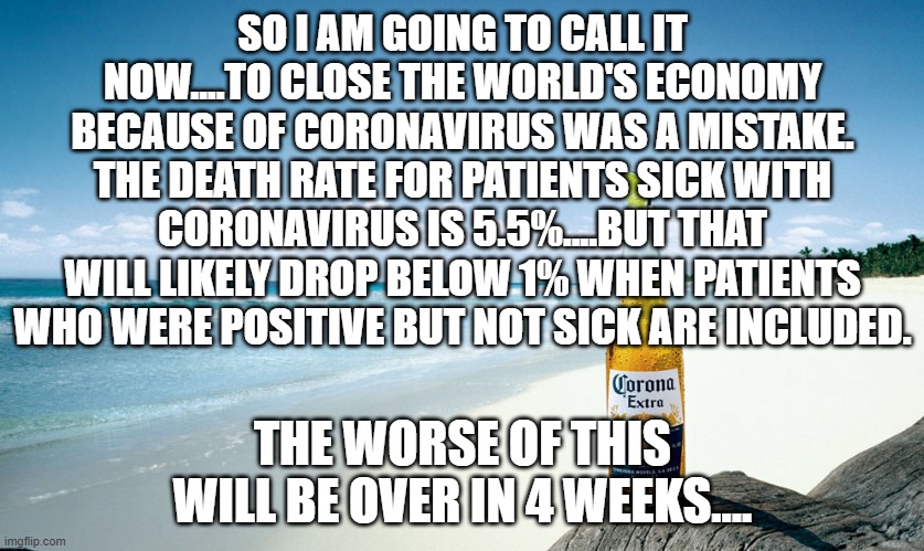 corona | SO I AM GOING TO CALL IT NOW....TO CLOSE THE WORLD'S ECONOMY BECAUSE OF CORONAVIRUS WAS A MISTAKE. THE DEATH RATE FOR PATIENTS SICK WITH CORONAVIRUS IS 5.5%....BUT THAT WILL LIKELY DROP BELOW 1% WHEN PATIENTS WHO WERE POSITIVE BUT NOT SICK ARE INCLUDED. THE WORSE OF THIS WILL BE OVER IN 4 WEEKS.... | image tagged in corona | made w/ Imgflip meme maker