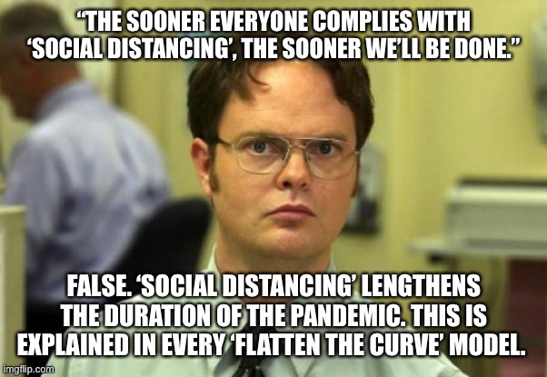 Dwight Schrute | “THE SOONER EVERYONE COMPLIES WITH ‘SOCIAL DISTANCING’, THE SOONER WE’LL BE DONE.”; FALSE. ‘SOCIAL DISTANCING’ LENGTHENS THE DURATION OF THE PANDEMIC. THIS IS EXPLAINED IN EVERY ‘FLATTEN THE CURVE’ MODEL. | image tagged in memes,dwight schrute | made w/ Imgflip meme maker