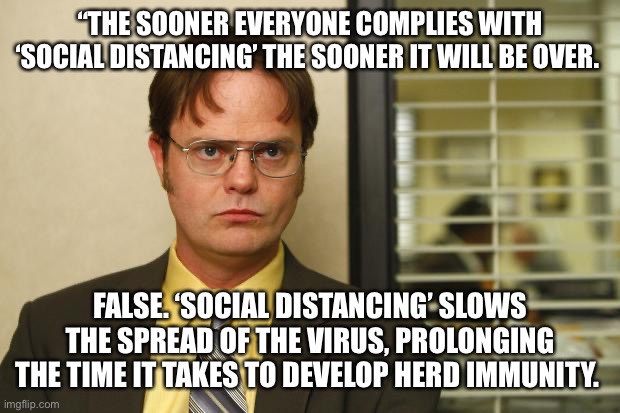 Dwight false | “THE SOONER EVERYONE COMPLIES WITH ‘SOCIAL DISTANCING’ THE SOONER IT WILL BE OVER. FALSE. ‘SOCIAL DISTANCING’ SLOWS THE SPREAD OF THE VIRUS, PROLONGING THE TIME IT TAKES TO DEVELOP HERD IMMUNITY. | image tagged in dwight false | made w/ Imgflip meme maker