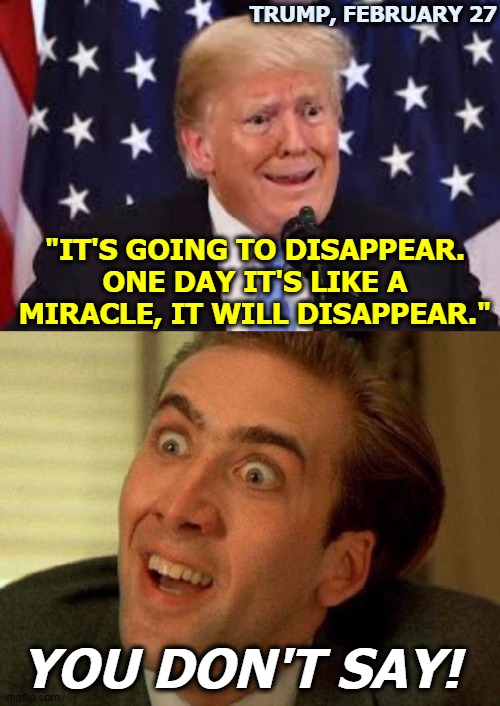 Would he lie? | TRUMP, FEBRUARY 27; "IT'S GOING TO DISAPPEAR. ONE DAY IT'S LIKE A MIRACLE, IT WILL DISAPPEAR."; YOU DON'T SAY! | image tagged in nicolas cage,trump dilated and taken aback,coronavirus,covid-19,lies | made w/ Imgflip meme maker