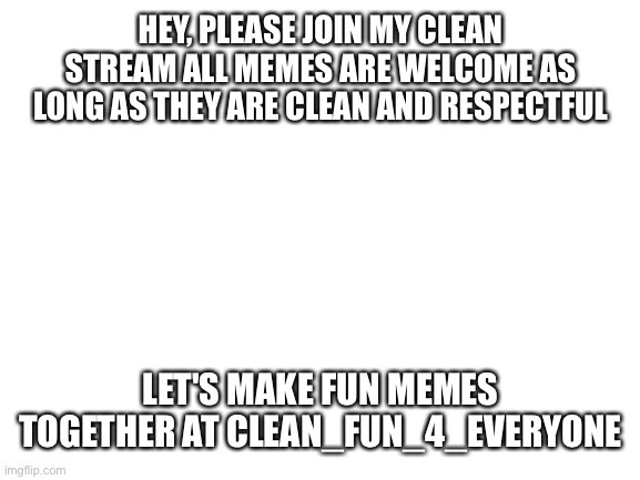Blank White Template | HEY, PLEASE JOIN MY CLEAN STREAM ALL MEMES ARE WELCOME AS LONG AS THEY ARE CLEAN AND RESPECTFUL; LET'S MAKE FUN MEMES TOGETHER AT CLEAN_FUN_4_EVERYONE | image tagged in blank white template | made w/ Imgflip meme maker