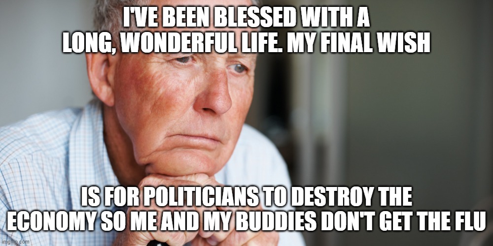 elderly old man | I'VE BEEN BLESSED WITH A LONG, WONDERFUL LIFE. MY FINAL WISH; IS FOR POLITICIANS TO DESTROY THE ECONOMY SO ME AND MY BUDDIES DON'T GET THE FLU | image tagged in elderly old man | made w/ Imgflip meme maker