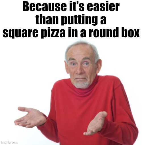 Old Man Shrugging | Because it's easier than putting a square pizza in a round box | image tagged in old man shrugging | made w/ Imgflip meme maker