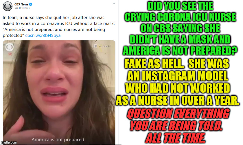 Virus fearmongering - the new terrorism.  Now in new Jussie Smollett flavor!  What is their agenda? | DID YOU SEE THE CRYING CORONA ICU NURSE ON CBS SAYING SHE DIDN'T HAVE A MASK AND AMERICA IS NOT PREPARED? FAKE AS HELL.  SHE WAS 
AN INSTAGRAM MODEL WHO HAD NOT WORKED AS A NURSE IN OVER A YEAR. QUESTION EVERYTHING YOU ARE BEING TOLD.  
ALL THE TIME. | image tagged in covid-19,coronavirus,mainstream media fraud,crisis actors,false flag,imaris nurse iv4 | made w/ Imgflip meme maker