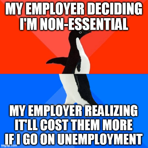 I suspect they don't want higher premiums, so they figured out a way to keep me on after all | MY EMPLOYER DECIDING I'M NON-ESSENTIAL; MY EMPLOYER REALIZING IT'LL COST THEM MORE IF I GO ON UNEMPLOYMENT | image tagged in memes,socially awesome awkward penguin | made w/ Imgflip meme maker