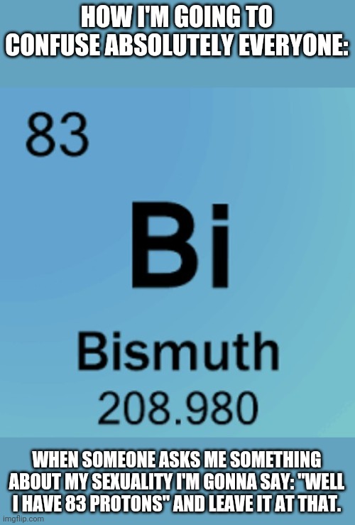 Don't judge my nerdiness. | HOW I'M GOING TO CONFUSE ABSOLUTELY EVERYONE:; WHEN SOMEONE ASKS ME SOMETHING ABOUT MY SEXUALITY I'M GONNA SAY: "WELL I HAVE 83 PROTONS" AND LEAVE IT AT THAT. | image tagged in science,bisexual,elements | made w/ Imgflip meme maker