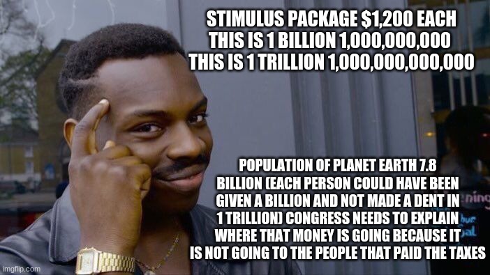 America is under attack by Congress | STIMULUS PACKAGE $1,200 EACH
THIS IS 1 BILLION 1,000,000,000 
THIS IS 1 TRILLION 1,000,000,000,000; POPULATION OF PLANET EARTH 7.8 BILLION (EACH PERSON COULD HAVE BEEN GIVEN A BILLION AND NOT MADE A DENT IN 1 TRILLION) CONGRESS NEEDS TO EXPLAIN WHERE THAT MONEY IS GOING BECAUSE IT IS NOT GOING TO THE PEOPLE THAT PAID THE TAXES | image tagged in memes,america under attack,congressional criminals,fake stimulus,you were robbed,the money is going into their bank accounts | made w/ Imgflip meme maker