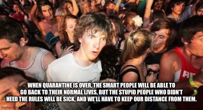 Sudden Clarity Clarence Meme | WHEN QUARANTINE IS OVER, THE SMART PEOPLE WILL BE ABLE TO GO BACK TO THEIR NORMAL LIVES, BUT THE STUPID PEOPLE WHO DIDN’T HEED THE RULES WILL BE SICK, AND WE’LL HAVE TO KEEP OUR DISTANCE FROM THEM. | image tagged in memes,sudden clarity clarence | made w/ Imgflip meme maker