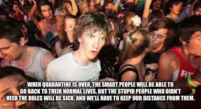 Sudden Clarity Clarence | WHEN QUARANTINE IS OVER, THE SMART PEOPLE WILL BE ABLE TO GO BACK TO THEIR NORMAL LIVES, BUT THE STUPID PEOPLE WHO DIDN’T HEED THE RULES WILL BE SICK, AND WE’LL HAVE TO KEEP OUR DISTANCE FROM THEM. | image tagged in memes,sudden clarity clarence | made w/ Imgflip meme maker