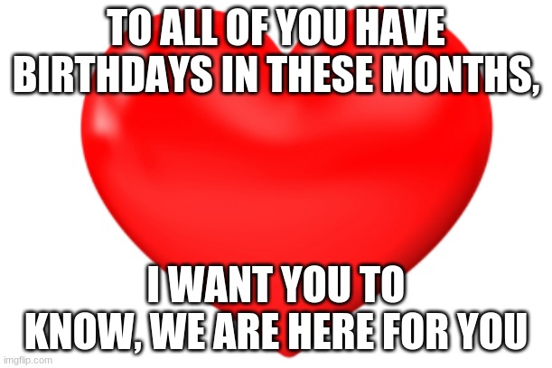 TO ALL OF YOU HAVE BIRTHDAYS IN THESE MONTHS, I WANT YOU TO KNOW, WE ARE HERE FOR YOU | image tagged in heart,birthday | made w/ Imgflip meme maker