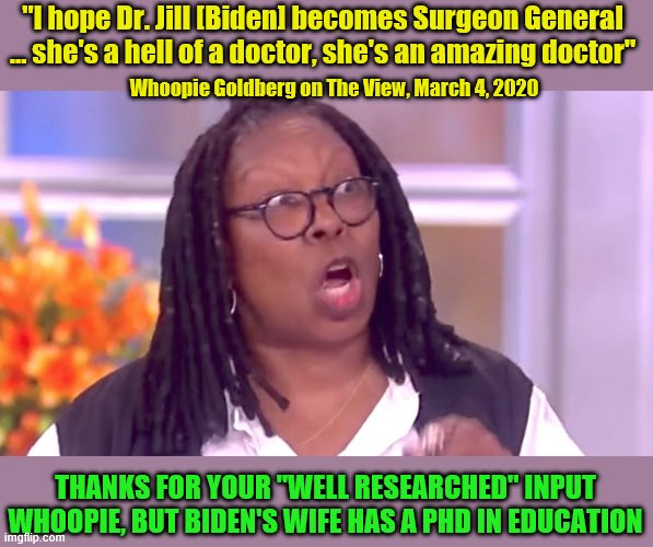 Whoopie - just an old fart bag, no integrity and no clue | "I hope Dr. Jill [Biden] becomes Surgeon General ... she's a hell of a doctor, she's an amazing doctor"; Whoopie Goldberg on The View, March 4, 2020; THANKS FOR YOUR "WELL RESEARCHED" INPUT WHOOPIE, BUT BIDEN'S WIFE HAS A PHD IN EDUCATION | image tagged in deranged whoopi,jill biden,no integrity,no clue | made w/ Imgflip meme maker