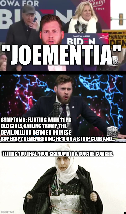 Idk what to say | "JOEMENTIA"; SYMPTOMS :FLIRTING WITH 11 YR OLD GIRLS,CALLING TRUMP THE DEVIL,CALLING BERNIE A CHINESE SUPERSPY,REMEMBERING HE'S ON A STRIP CLUB AND... TELLING YOU THAT, YOUR GRANDMA IS A SUICIDE BOMBER. | image tagged in joe biden | made w/ Imgflip meme maker
