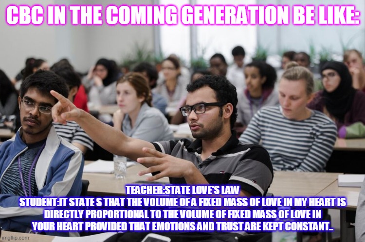 student in class | CBC IN THE COMING GENERATION BE LIKE:; TEACHER:STATE LOVE'S LAW
STUDENT:IT STATE S THAT THE VOLUME OF A FIXED MASS OF LOVE IN MY HEART IS DIRECTLY PROPORTIONAL TO THE VOLUME OF FIXED MASS OF LOVE IN YOUR HEART PROVIDED THAT EMOTIONS AND TRUST ARE KEPT CONSTANT.. | image tagged in student in class | made w/ Imgflip meme maker