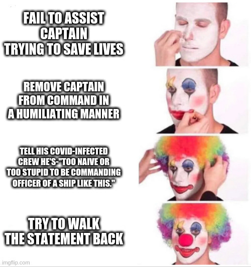 Clown Applying Makeup Meme | FAIL TO ASSIST CAPTAIN TRYING TO SAVE LIVES; REMOVE CAPTAIN FROM COMMAND IN A HUMILIATING MANNER; TELL HIS COVID-INFECTED CREW HE'S-"TOO NAIVE OR TOO STUPID TO BE COMMANDING OFFICER OF A SHIP LIKE THIS."; TRY TO WALK THE STATEMENT BACK | image tagged in clown applying makeup | made w/ Imgflip meme maker