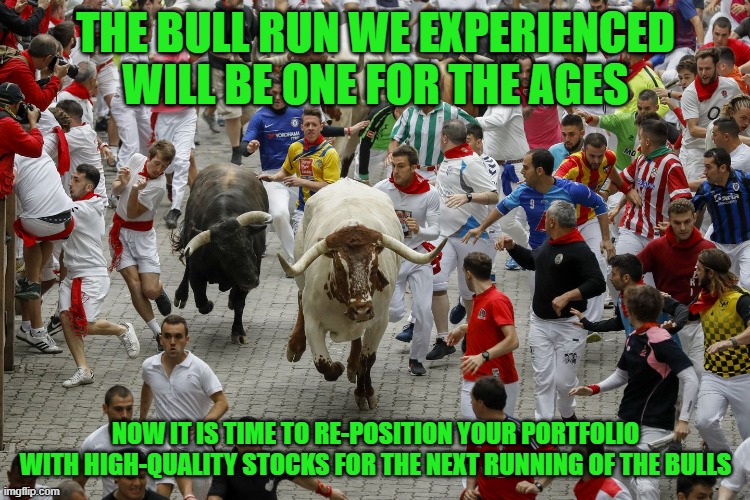 THE BULL RUN WE EXPERIENCED WILL BE ONE FOR THE AGES; NOW IT IS TIME TO RE-POSITION YOUR PORTFOLIO WITH HIGH-QUALITY STOCKS FOR THE NEXT RUNNING OF THE BULLS | made w/ Imgflip meme maker