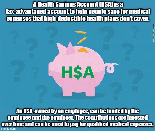 Particularly if you're young and in good health, consider an HSA. They are very flexible and help you save for the future. |  A Health Savings Account (HSA) is a tax-advantaged account to help people save for medical expenses that high-deductible health plans don't cover. An HSA, owned by an employee, can be funded by the employee and the employer. The contributions are invested over time and can be used to pay for qualified medical expenses. | image tagged in hsa piggy bank,good advice,money,finance,health insurance,retirement | made w/ Imgflip meme maker