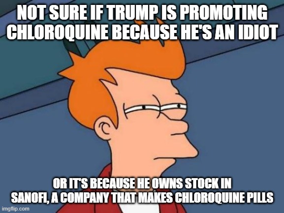 Futurama Fry Meme | NOT SURE IF TRUMP IS PROMOTING CHLOROQUINE BECAUSE HE'S AN IDIOT; OR IT'S BECAUSE HE OWNS STOCK IN SANOFI, A COMPANY THAT MAKES CHLOROQUINE PILLS | image tagged in memes,futurama fry | made w/ Imgflip meme maker