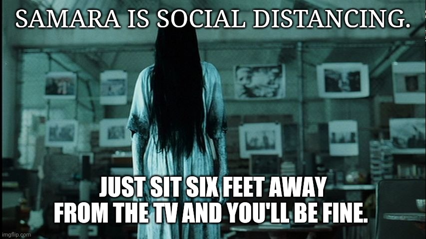 Samara | SAMARA IS SOCIAL DISTANCING. JUST SIT SIX FEET AWAY FROM THE TV AND YOU'LL BE FINE. | image tagged in samara | made w/ Imgflip meme maker