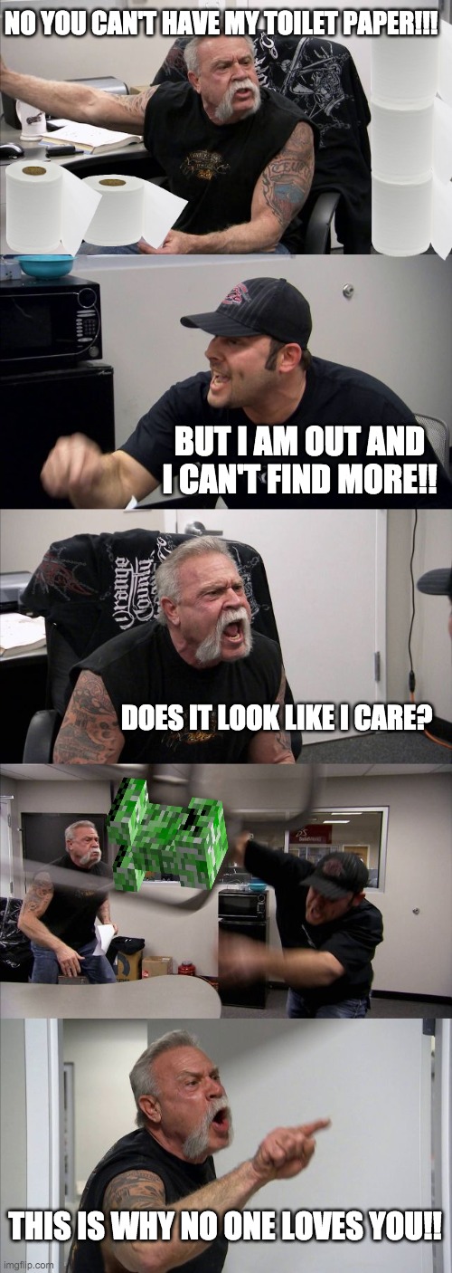 American Chopper Argument Meme | NO YOU CAN'T HAVE MY TOILET PAPER!!! BUT I AM OUT AND I CAN'T FIND MORE!! DOES IT LOOK LIKE I CARE? THIS IS WHY NO ONE LOVES YOU!! | image tagged in memes,american chopper argument | made w/ Imgflip meme maker